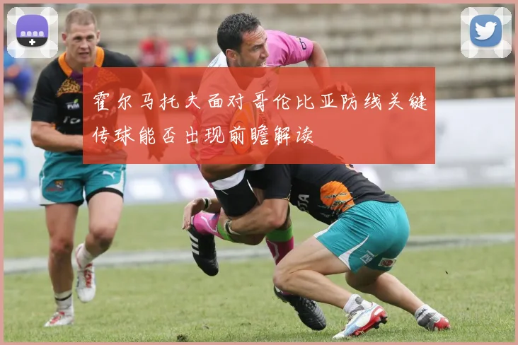 霍尔马托夫面对哥伦比亚防线关键传球能否出现前瞻解读